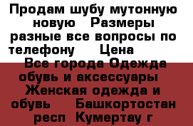 Продам шубу мутонную новую . Размеры разные,все вопросы по телефону.  › Цена ­ 10 000 - Все города Одежда, обувь и аксессуары » Женская одежда и обувь   . Башкортостан респ.,Кумертау г.